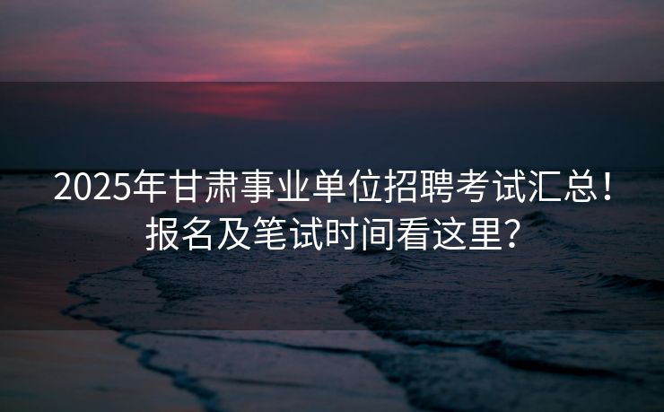 2025年甘肃事业单位招聘考试汇总！报名及笔试时间看这里？