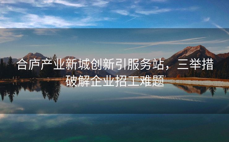 合庐产业新城创新引服务站，三举措破解企业招工难题