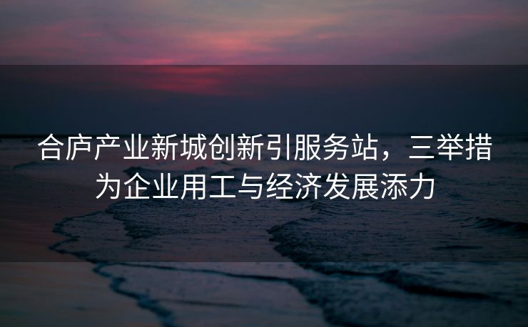 合庐产业新城创新引服务站，三举措为企业用工与经济发展添力