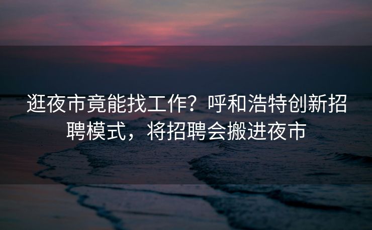 逛夜市竟能找工作？呼和浩特创新招聘模式，将招聘会搬进夜市