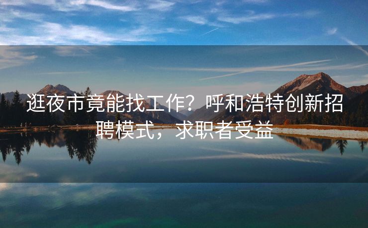 逛夜市竟能找工作？呼和浩特创新招聘模式，求职者受益