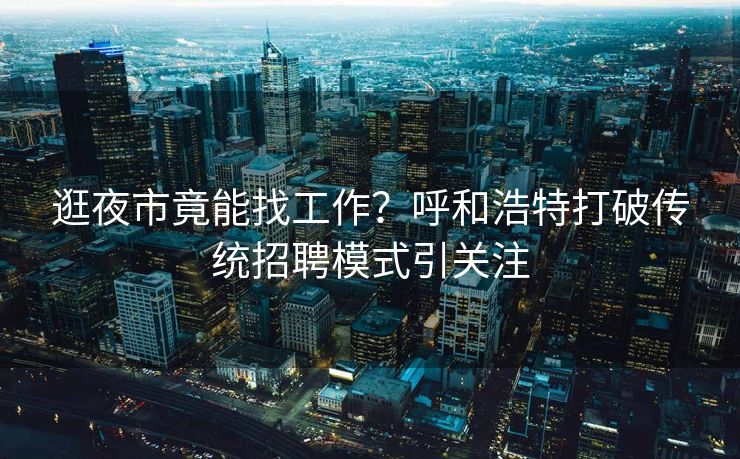 逛夜市竟能找工作？呼和浩特打破传统招聘模式引关注