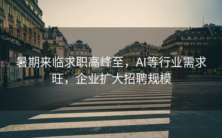 暑期来临求职高峰至，AI等行业需求旺，企业扩大招聘规模