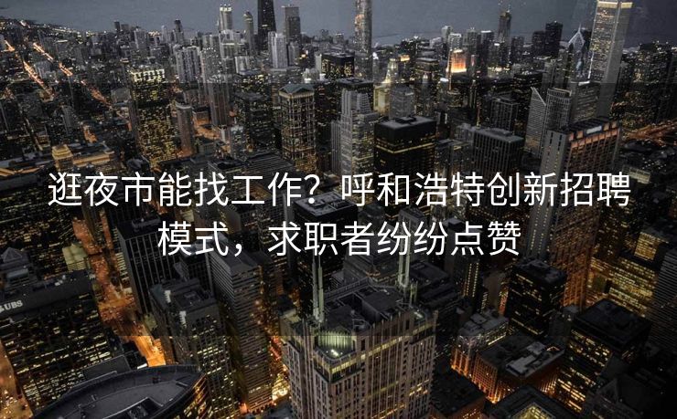 逛夜市能找工作？呼和浩特创新招聘模式，求职者纷纷点赞