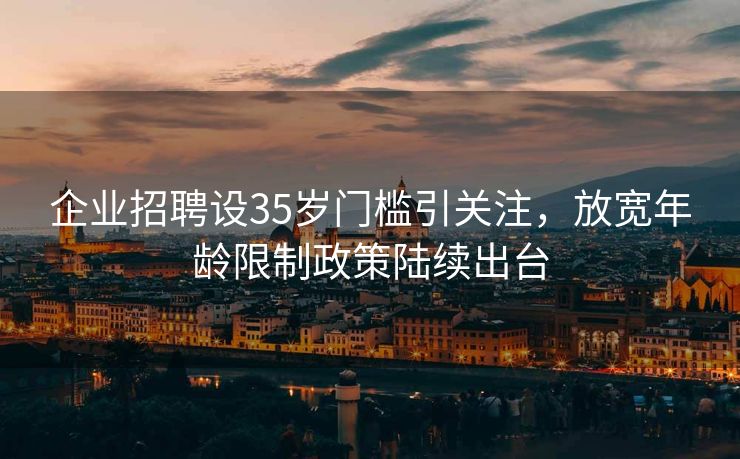 企业招聘设35岁门槛引关注，放宽年龄限制政策陆续出台