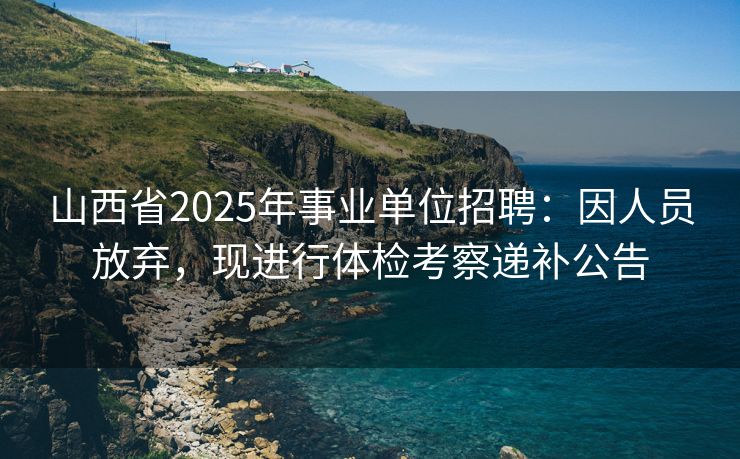 山西省2025年事业单位招聘：因人员放弃，现进行体检考察递补公告
