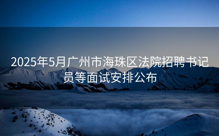 2025年5月广州市海珠区法院招聘书记员等面试安排公布