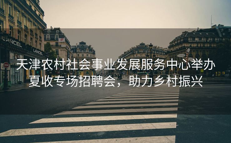天津农村社会事业发展服务中心举办夏收专场招聘会，助力乡村振兴