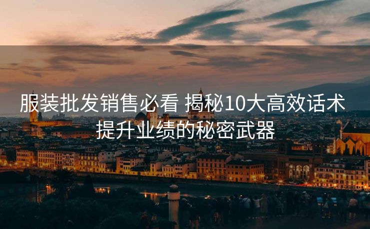 服装批发销售必看 揭秘10大高效话术 提升业绩的秘密武器