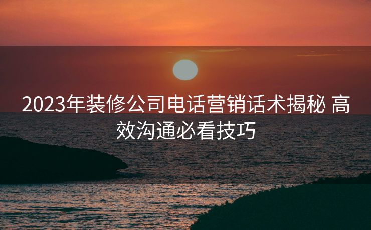 2023年装修公司电话营销话术揭秘 高效沟通必看技巧