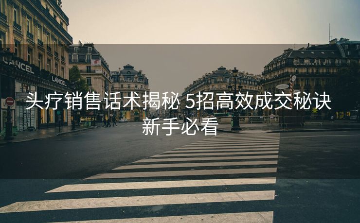 头疗销售话术揭秘 5招高效成交秘诀 新手必看