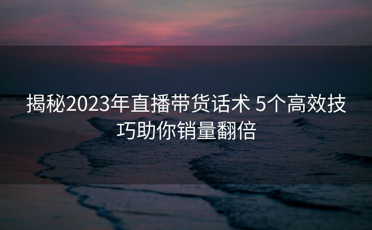 揭秘2023年直播带货话术 5个高效技巧助你销量翻倍