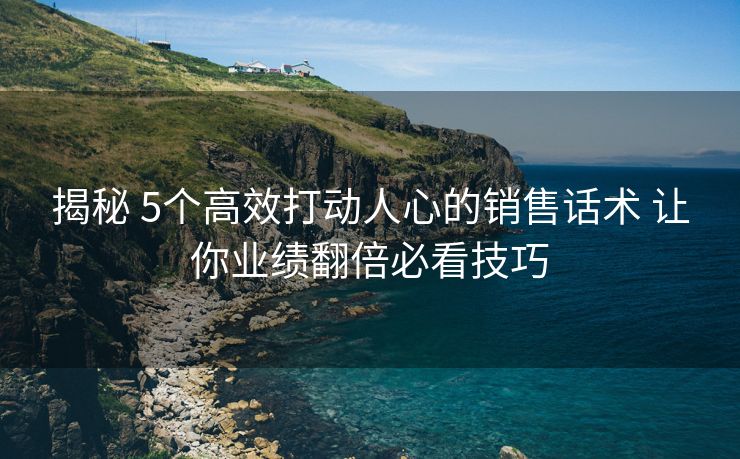 揭秘 5个高效打动人心的销售话术 让你业绩翻倍必看技巧 揭秘 5个高效打动人心的销售话术 让你业绩翻倍必看技巧
