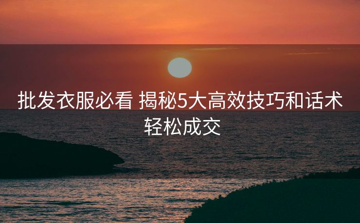 批发衣服必看 揭秘5大高效技巧和话术 轻松成交