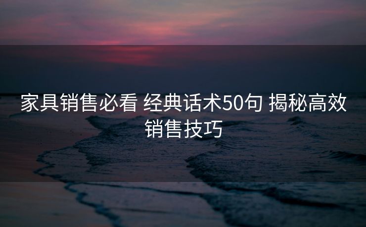 家具销售必看 经典话术50句 揭秘高效销售技巧 家具销售必看 经典话术50句 揭秘高效销售技巧