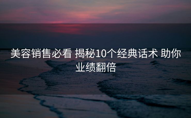 美容销售必看 揭秘10个经典话术 助你业绩翻倍