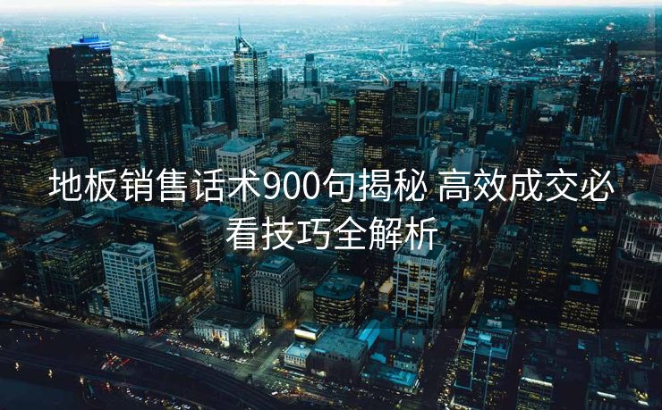 地板销售话术900句揭秘 高效成交必看技巧全解析
