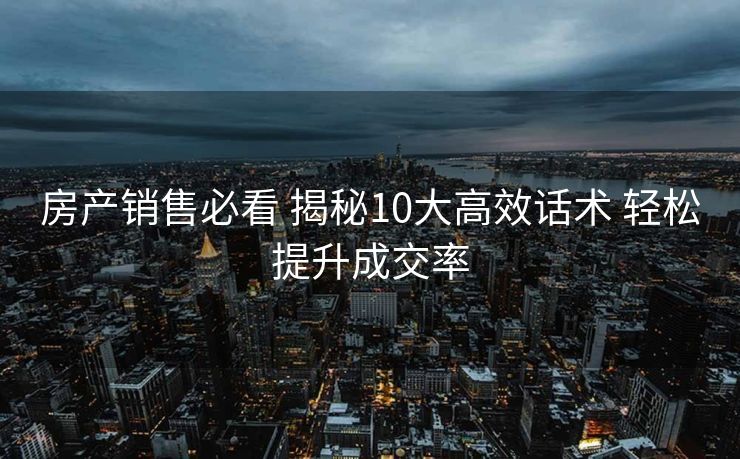 房产销售必看 揭秘10大高效话术 轻松提升成交率