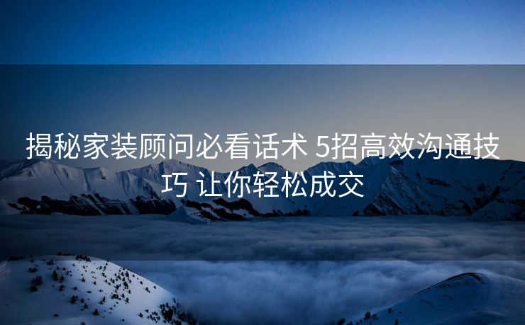 揭秘家装顾问必看话术 5招高效沟通技巧 让你轻松成交