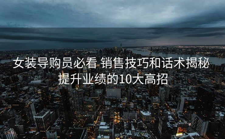 女装导购员必看 销售技巧和话术揭秘 提升业绩的10大高招