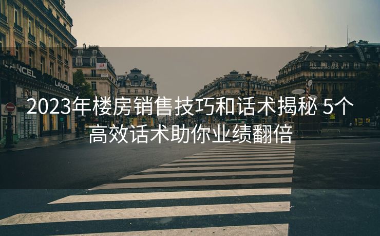 2023年楼房销售技巧和话术揭秘 5个高效话术助你业绩翻倍