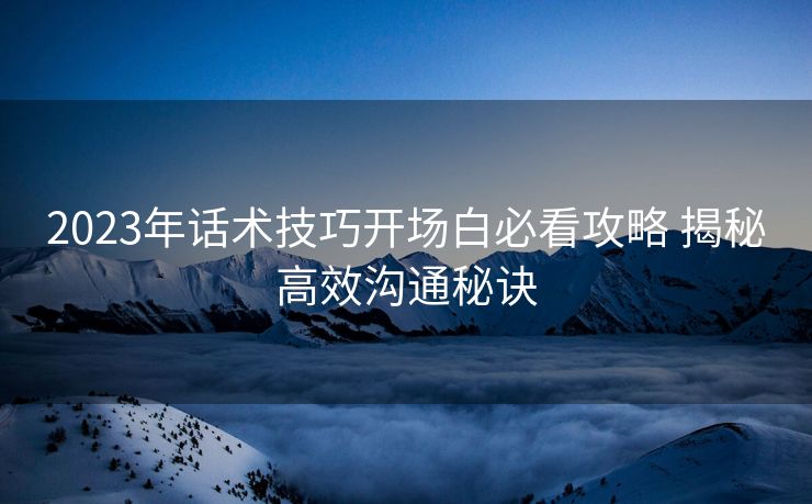 2023年话术技巧开场白必看攻略 揭秘高效沟通秘诀