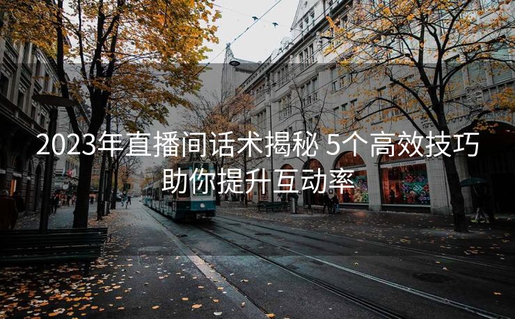 2023年直播间话术揭秘 5个高效技巧助你提升互动率