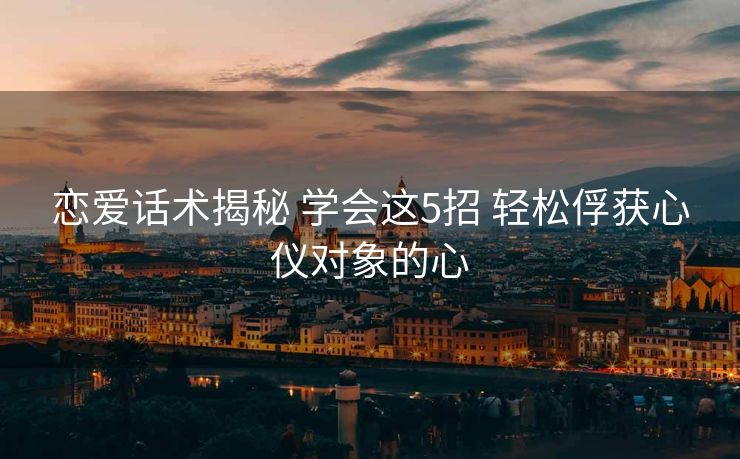 恋爱话术揭秘 学会这5招 轻松俘获心仪对象的心