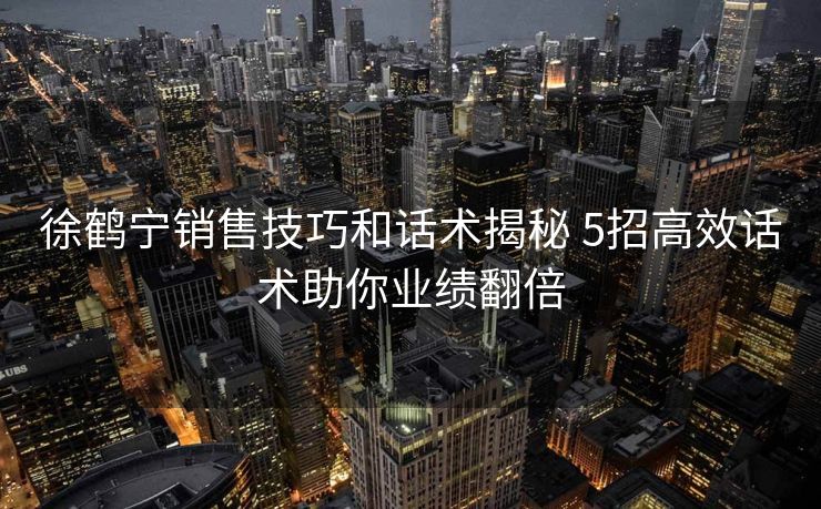 徐鹤宁销售技巧和话术揭秘 5招高效话术助你业绩翻倍