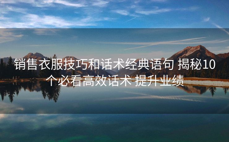 销售衣服技巧和话术经典语句 揭秘10个必看高效话术 提升业绩