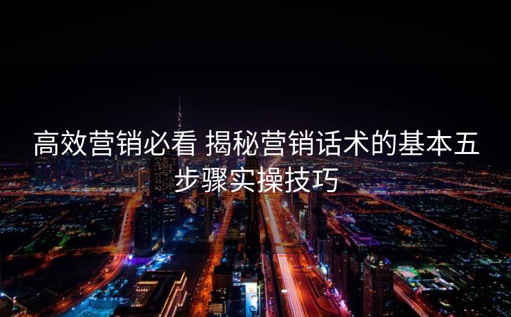 高效营销必看 揭秘营销话术的基本五步骤实操技巧