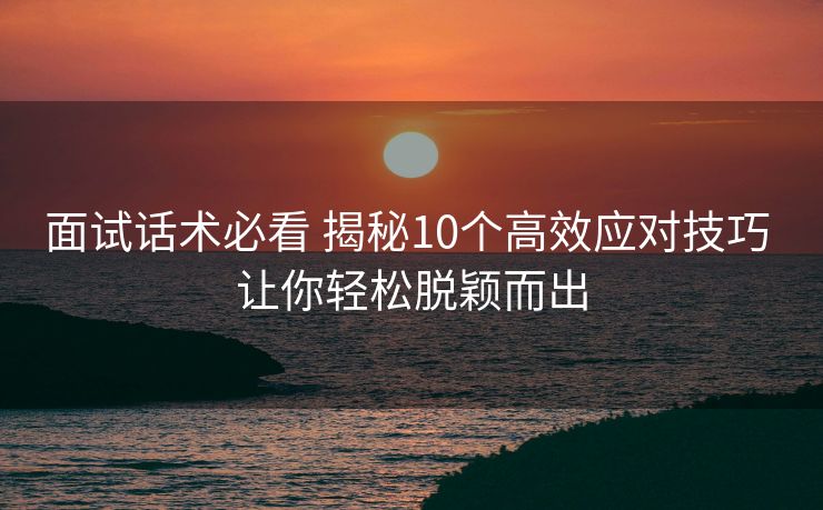 面试话术必看 揭秘10个高效应对技巧 让你轻松脱颖而出