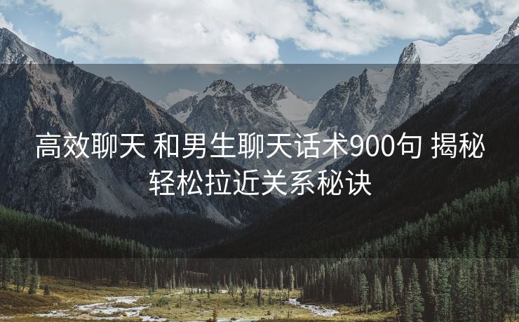 高效聊天 和男生聊天话术900句 揭秘轻松拉近关系秘诀