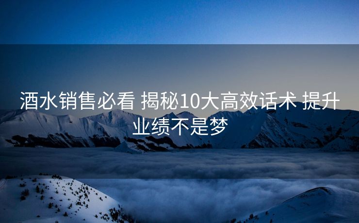 酒水销售必看 揭秘10大高效话术 提升业绩不是梦