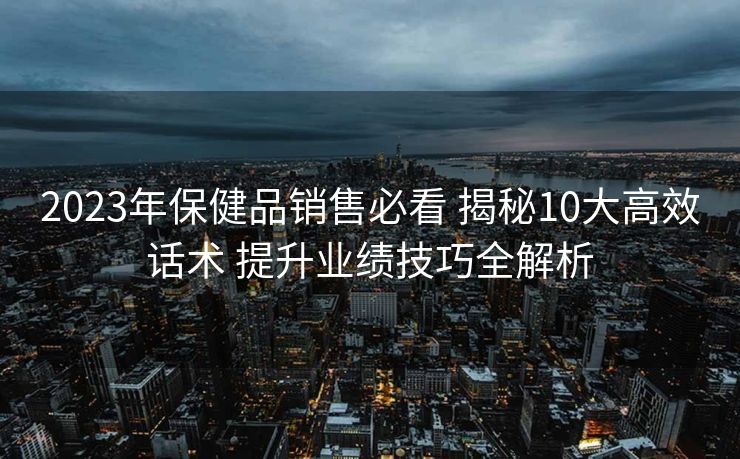 2023年保健品销售必看 揭秘10大高效话术 提升业绩技巧全解析