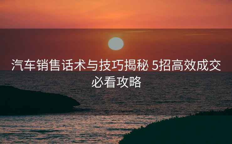 汽车销售话术与技巧揭秘 5招高效成交必看攻略 汽车销售话术与技巧揭秘 5招高效成交必看攻略