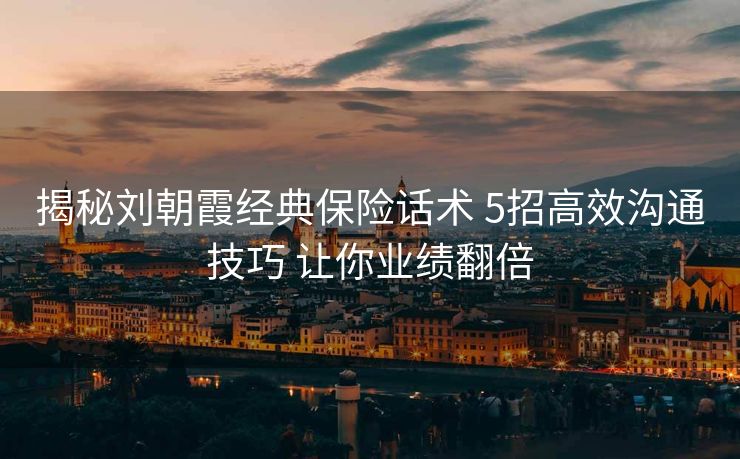 揭秘刘朝霞经典保险话术 5招高效沟通技巧 让你业绩翻倍 揭秘刘朝霞经典保险话术 5招高效沟通技巧 让你业绩翻倍