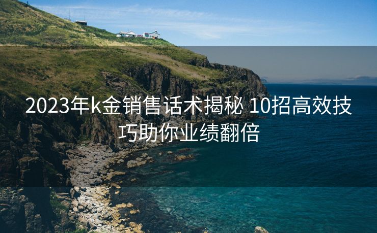 2023年k金销售话术揭秘 10招高效技巧助你业绩翻倍 2023年k金销售话术揭秘 10招高效技巧助你业绩翻倍