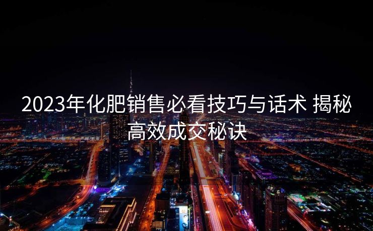 2023年化肥销售必看技巧与话术 揭秘高效成交秘诀 2023年化肥销售必看技巧与话术 揭秘高效成交秘诀