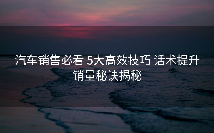 汽车销售必看 5大高效技巧 话术提升销量秘诀揭秘 汽车销售必看 5大高效技巧 话术提升销量秘诀揭秘