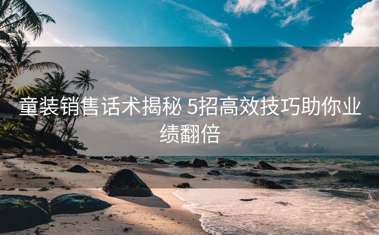 童装销售话术揭秘 5招高效技巧助你业绩翻倍 童装销售话术揭秘 5招高效技巧助你业绩翻倍