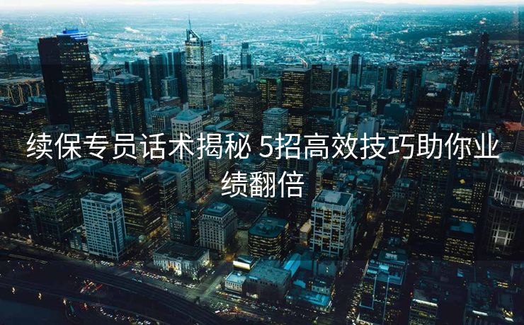 续保专员话术揭秘 5招高效技巧助你业绩翻倍 续保专员话术揭秘 5招高效技巧助你业绩翻倍