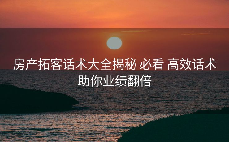 房产拓客话术大全揭秘 必看 高效话术助你业绩翻倍 房产拓客话术大全揭秘 必看 高效话术助你业绩翻倍