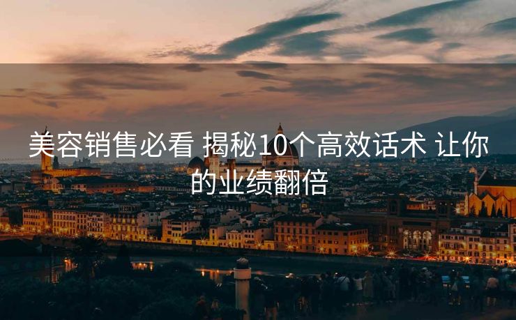 美容销售必看 揭秘10个高效话术 让你的业绩翻倍 美容销售必看 揭秘10个高效话术 让你的业绩翻倍