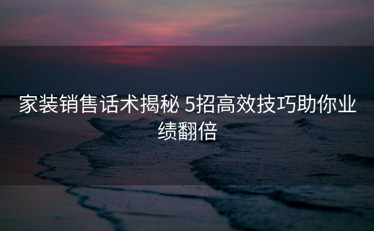 家装销售话术揭秘 5招高效技巧助你业绩翻倍 家装销售话术揭秘 5招高效技巧助你业绩翻倍