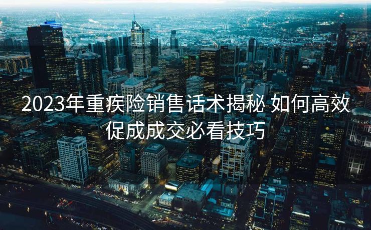 2023年重疾险销售话术揭秘 如何高效促成成交必看技巧