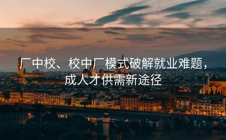 厂中校、校中厂模式破解就业难题，成人才供需新途径