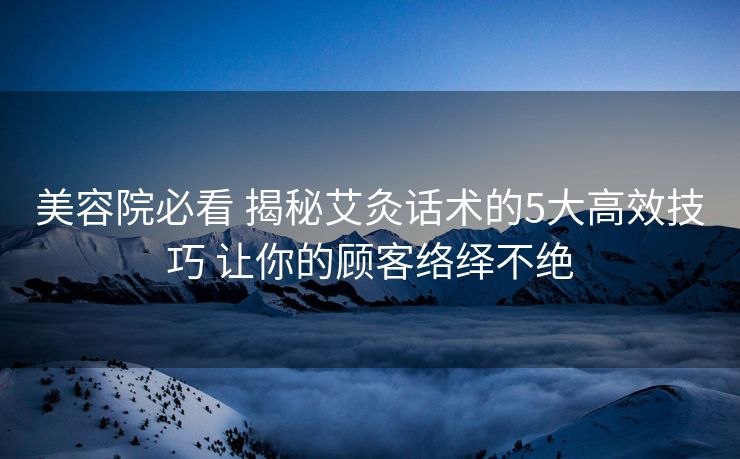 美容院必看 揭秘艾灸话术的5大高效技巧 让你的顾客络绎不绝