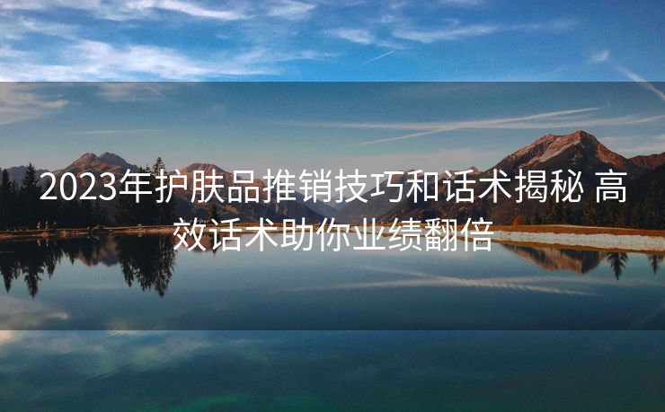 2023年护肤品推销技巧和话术揭秘 高效话术助你业绩翻倍