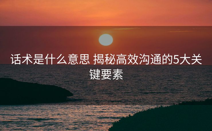 话术是什么意思 揭秘高效沟通的5大关键要素 话术是什么意思 揭秘高效沟通的5大关键要素